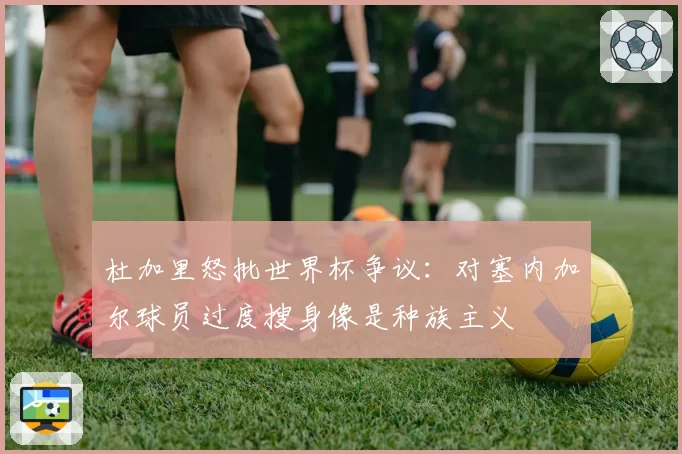 杜加里怒批世界杯争议:对塞内加尔球员过度搜身像是种族主义
