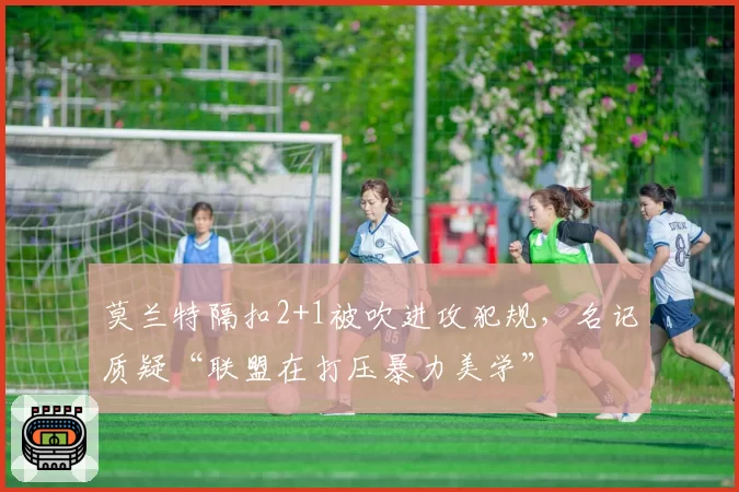 莫兰特隔扣2+1被吹进攻犯规，名记质疑“联盟在打压暴力美学”