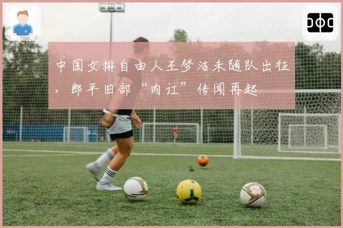 中国女排自由人王梦洁未随队出征，郎平旧部“内讧”传闻再起