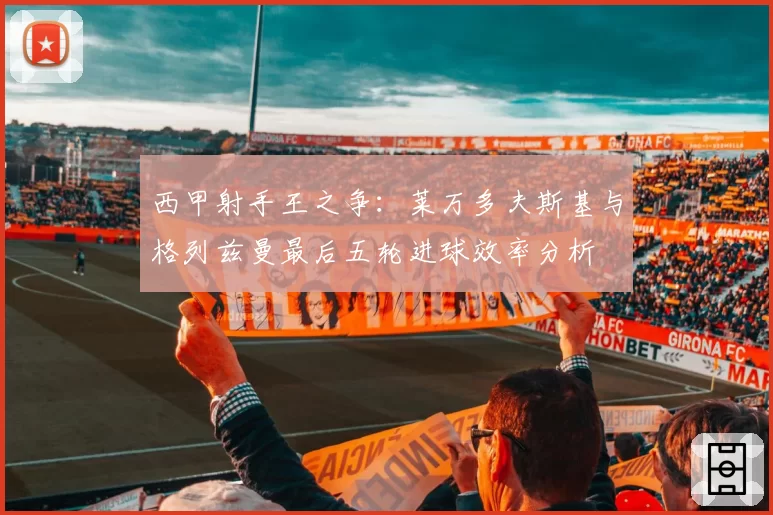 西甲射手王之争：莱万多夫斯基与格列兹曼最后五轮进球效率分析