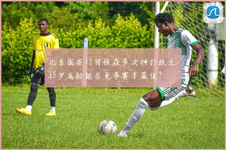 北京国安门将侯森多次神扑救主，35岁高龄能否竞争赛季最佳？