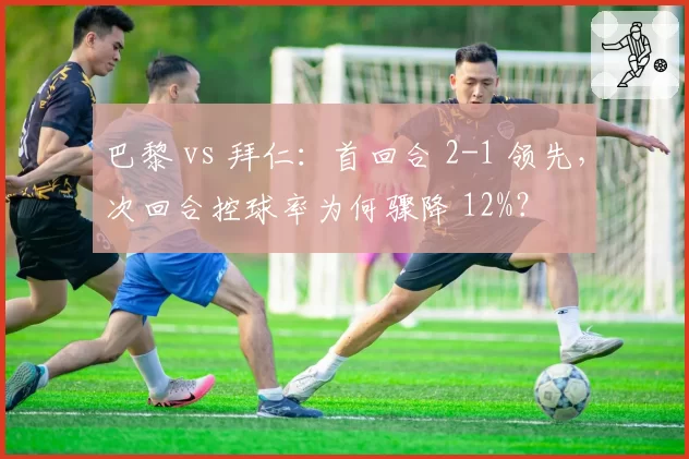 巴黎 vs 拜仁：首回合 2-1 领先，次回合控球率为何骤降 12%？