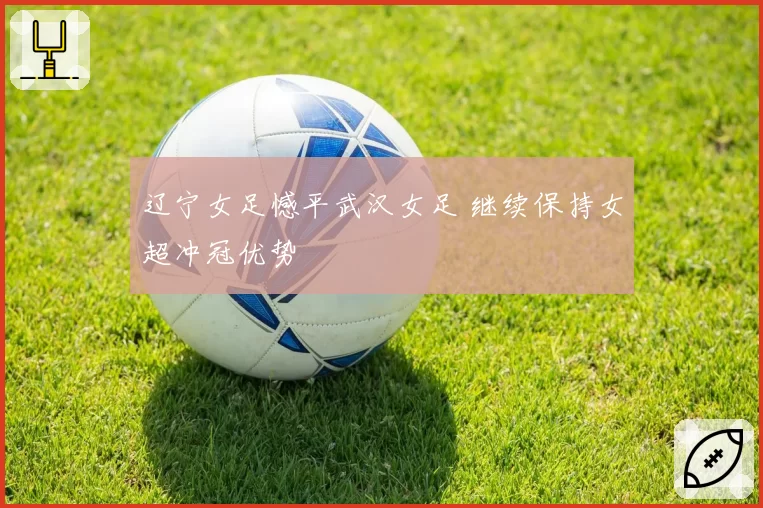 辽宁女足憾平武汉女足 继续保持女超冲冠优势