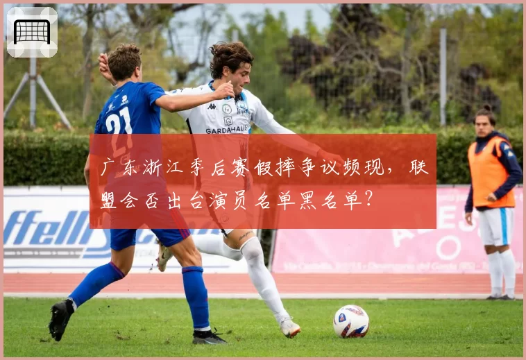 广东浙江季后赛假摔争议频现，联盟会否出台演员名单黑名单？