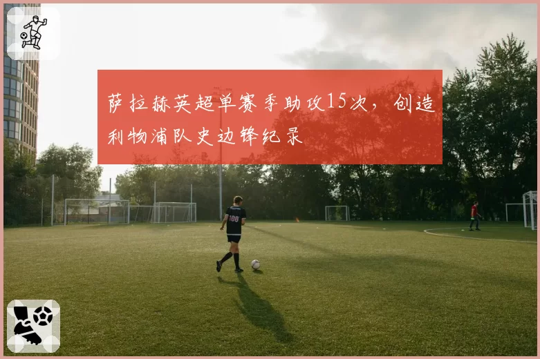 萨拉赫英超单赛季助攻15次，创造利物浦队史边锋纪录