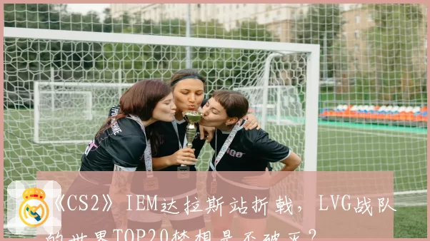 《CS2》IEM达拉斯站折戟，LVG战队的世界TOP20梦想是否破灭？