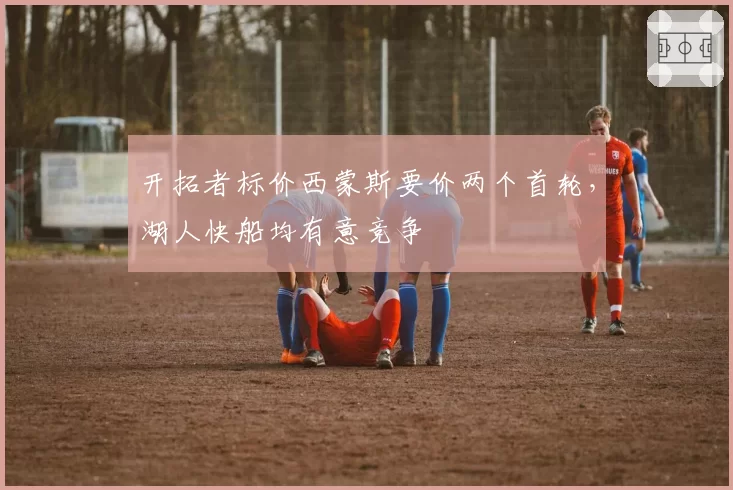 开拓者标价西蒙斯要价两个首轮，湖人快船均有意竞争