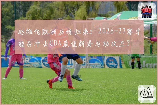 赵维伦欧洲历练归来：2026-27赛季能否冲击CBA最佳新秀与助攻王？