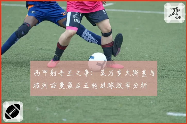 西甲射手王之争：莱万多夫斯基与格列兹曼最后五轮进球效率分析
