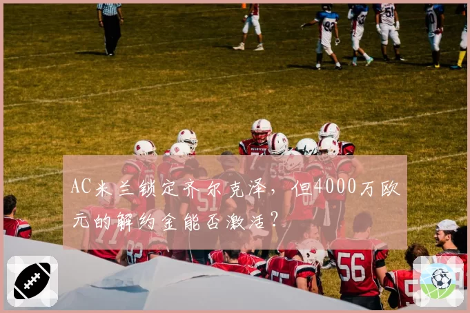AC米兰锁定齐尔克泽，但4000万欧元的解约金能否激活？
