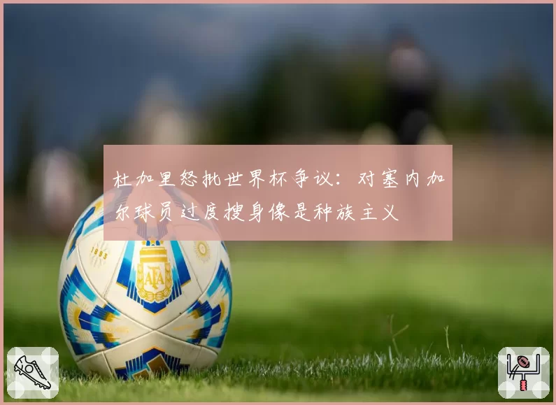 杜加里怒批世界杯争议：对塞内加尔球员过度搜身像是种族主义