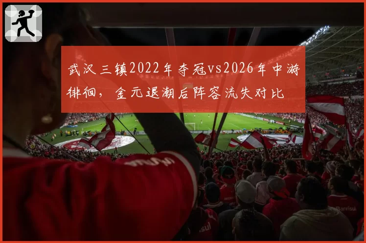 武汉三镇2022年夺冠vs2026年中游徘徊，金元退潮后阵容流失对比
