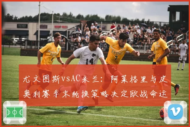 尤文图斯vsAC米兰：阿莱格里与皮奥利赛季末轮换策略决定欧战命运