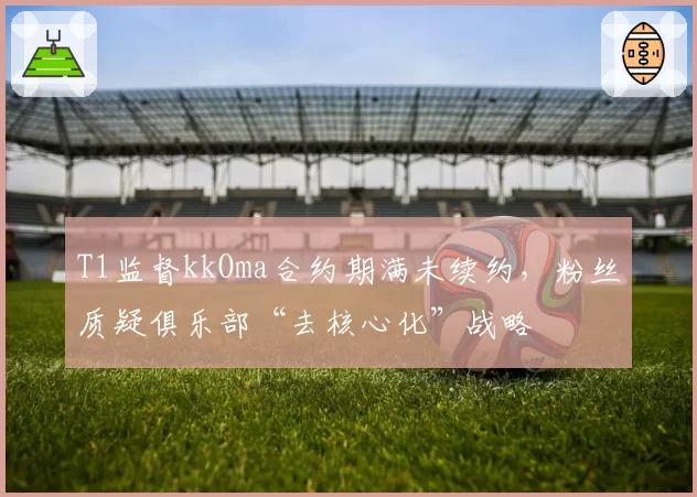 T1监督kkOma合约期满未续约，粉丝质疑俱乐部“去核心化”战略