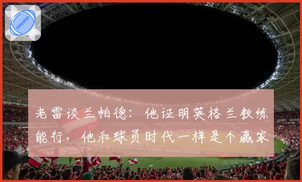 老雷谈兰帕德：他证明英格兰教练能行，他和球员时代一样是个赢家