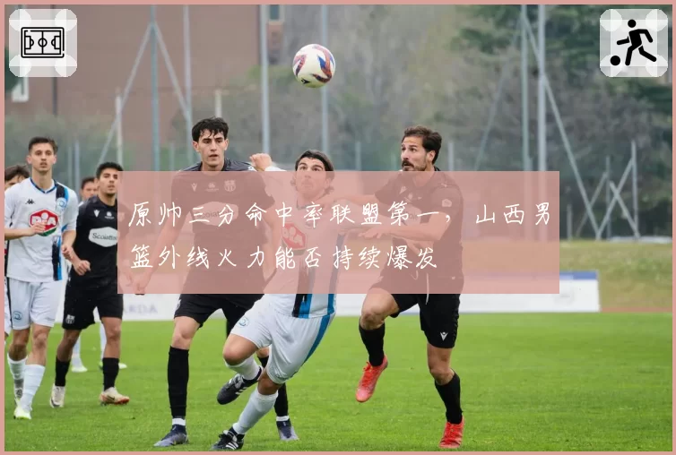 原帅三分命中率联盟第一,山西男篮外线火力能否持续爆发