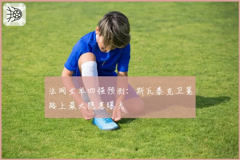 法网女单四强预测：斯瓦泰克卫冕路上最大隐患曝光