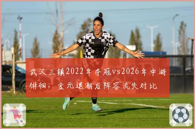 武汉三镇2022年夺冠vs2026年中游徘徊，金元退潮后阵容流失对比
