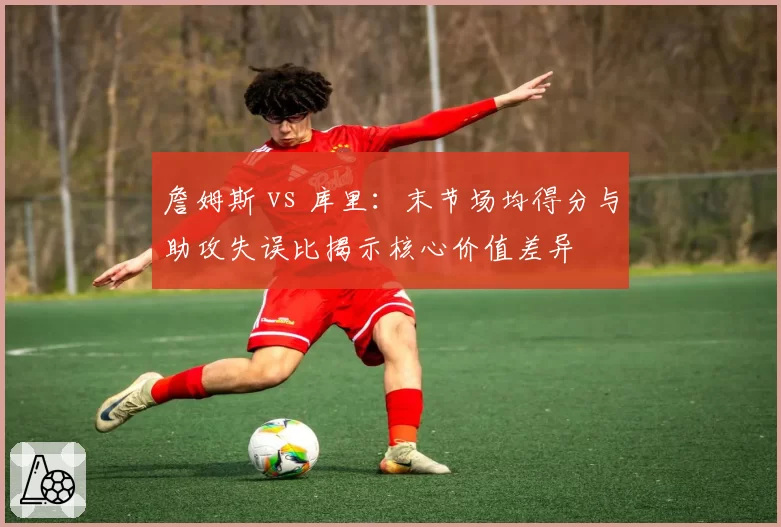 詹姆斯 vs 库里：末节场均得分与助攻失误比揭示核心价值差异
