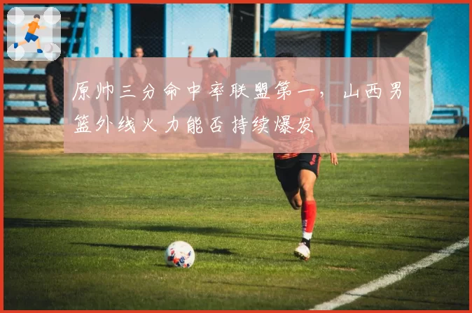 原帅三分命中率联盟第一，山西男篮外线火力能否持续爆发