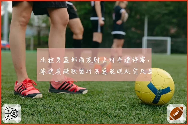北控男篮邹雨宸肘击对手遭停赛,球迷质疑联盟对恶意犯规处罚尺度不一