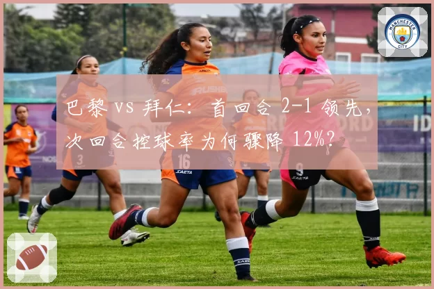 巴黎 vs 拜仁：首回合 2-1 领先，次回合控球率为何骤降 12%？