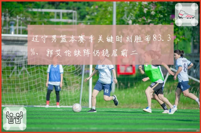 辽宁男篮本赛季关键时刻胜率83.3%，郭艾伦缺阵仍稳居前二
