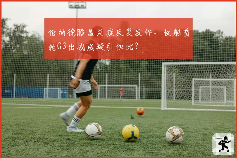 伦纳德膝盖炎症反复发作，快船首轮G3出战成疑引担忧？