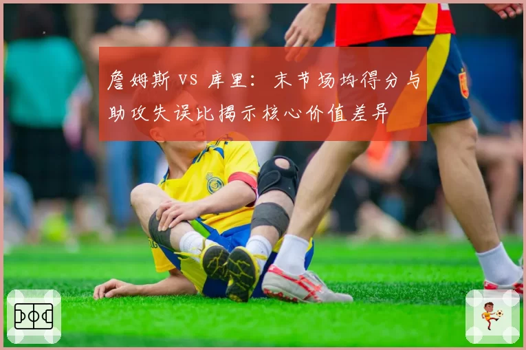 詹姆斯 vs 库里：末节场均得分与助攻失误比揭示核心价值差异