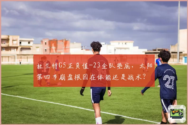 杜兰特G5正负值-23全队垫底，太阳第四节崩盘根因在体能还是战术？