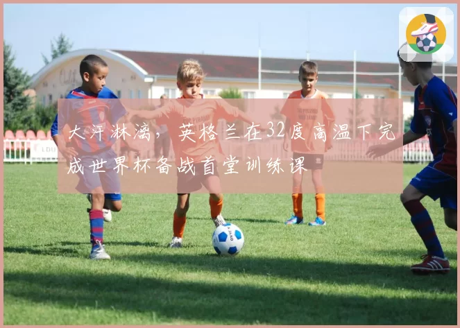 大汗淋漓，英格兰在32度高温下完成世界杯备战首堂训练课