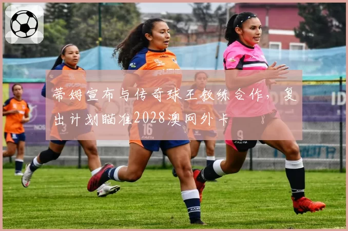 蒂姆宣布与传奇球王教练合作，复出计划瞄准2028澳网外卡