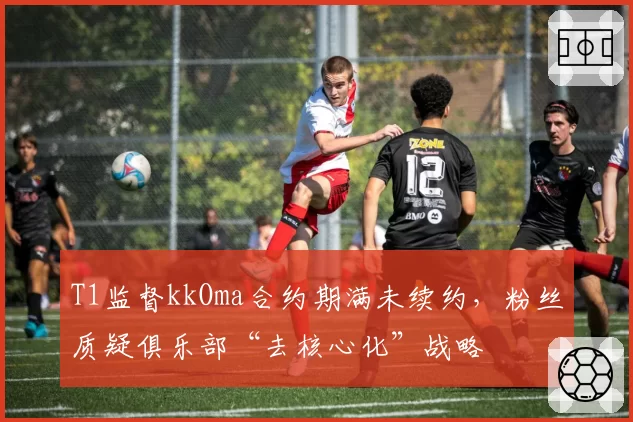 T1监督kkOma合约期满未续约，粉丝质疑俱乐部“去核心化”战略