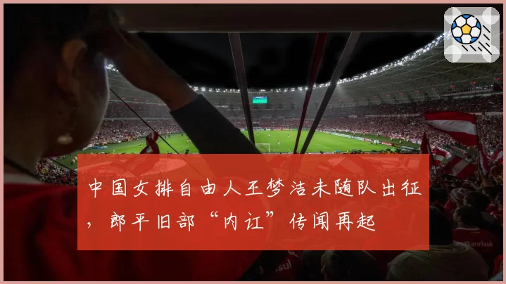 中国女排自由人王梦洁未随队出征，郎平旧部“内讧”传闻再起